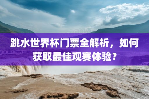 跳水世界杯门票全解析，如何获取最佳观赛体验？