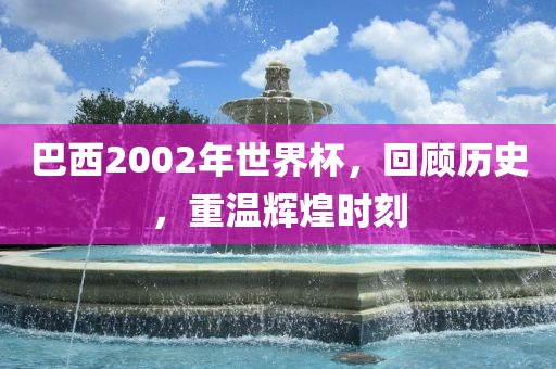 巴西2002年世界杯，回顾历史，重温辉煌时刻