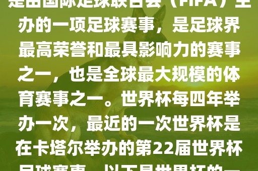 世界杯（FIFA World Cup），是由国际足球联合会（FIFA）主办的一项足球赛事，是足球界最高荣誉和最具影响力的赛事之一，也是全球最大规模的体育赛事之一。世界杯每四年举办一次，最近的一次世界杯是在卡塔尔举办的第22届世界杯足球赛事。以下是世界杯的一些重要事件