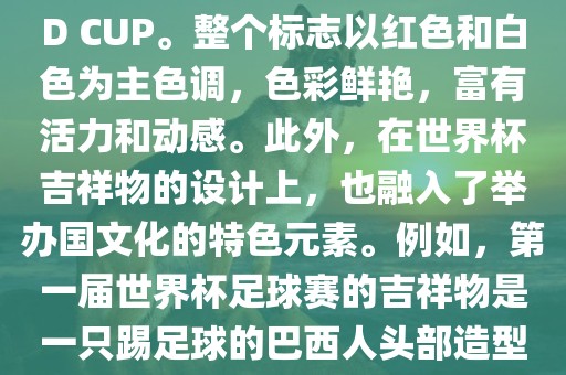 世界杯标志主要由三个部分组成，上方的圆形图案代表了足球运动的主要元素，即足球；中间的图案代表了国际足联的英文缩写FIFA；下方的图案则代表了世界杯的英文名称WORLD CUP。整个标志以红色和白色为主色调，色彩鲜艳，富有活力和动感。此外，在世界杯吉祥物的设计上，也融入了举办国文化的特色元素。例如，第一届世界杯足球赛的吉祥物是一只踢足球的巴西人头部造型的吉祥物，而后续世界杯的吉祥物也各具特色，融入了举办国的文化元素和特色。总之，世界杯标志的设计旨在展示足球运动的精神和举办国的文化特色。眉山市正发家政服务有限公司