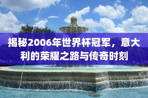 揭秘2006年世界杯冠军，意大利的荣耀之路与传奇时刻