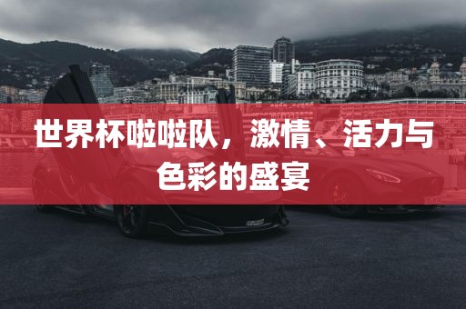 世界杯啦啦队，激情、活力与色彩的盛宴