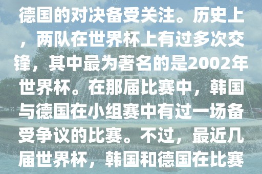 在世界杯足球比赛中，韩国与德国的对决备受关注。历史上，两队在世界杯上有过多次交锋，其中最为著名的是2002年世界杯。在那届比赛中，韩国与德国在小组赛中有过一场备受争议的比赛。不过，最近几届世界杯，韩国和德国在比赛中的表现相对较为正常。眉山市正发家政服务有限公司