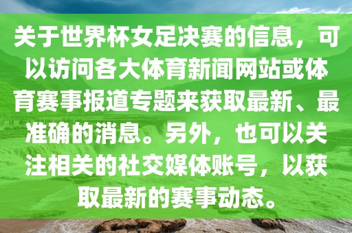 关于世界杯女足决赛的信息，可以访问各大体育新闻网站或体育赛事报道专题来获取最新、最准确的消息。另外，也可以关注相关的社交媒体账号，以获取最新的赛事动态。