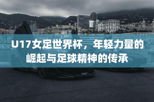 U17女足世界杯，年轻力量的崛起与足球精神的传承