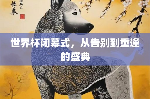 世界杯闭幕式，从告别到重逢的盛典