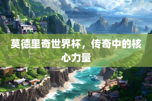 莫德里奇世界杯，传奇中的核心力量眉山市正发家政服务有限公司