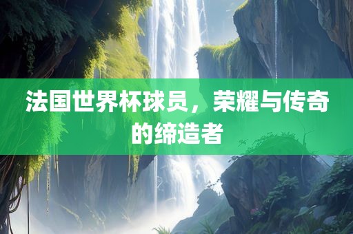 法国世界杯球员，荣耀与传奇的缔造者