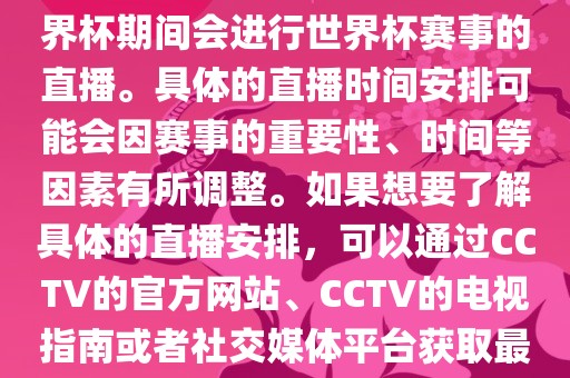 CCTV（中国中央电视台）在世界杯期间会进行世界杯赛事的直播。具体的直播时间安排可能会因赛事的重要性、时间等因素有所调整。如果想要了解具体的直播安排，可以通过CCTV的官方网站、CCTV的电视指南或者社交媒体平台获取最新的信息。