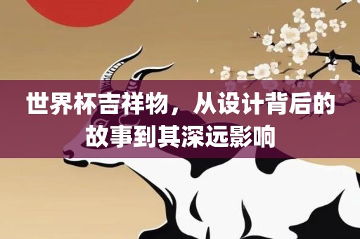 世界杯吉祥物，从设计背后的故事到其深远影响