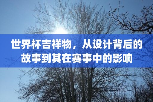 世界杯吉祥物，从设计背后的故事到其在赛事中的影响