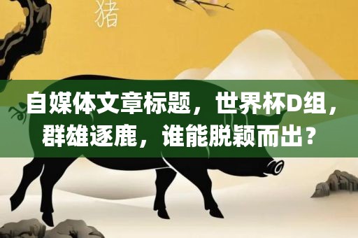 自媒体文章标题，世界杯D组，群雄逐鹿，谁能脱颖而出？