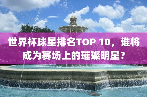 世界杯球星排名TOP 10，谁将成为赛场上的璀璨明星？