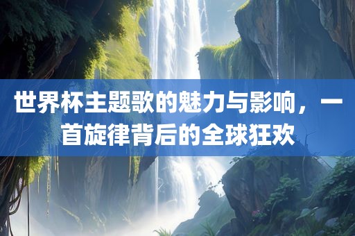 世界杯主题歌的魅力与影响，一首旋律背后的全球狂眉山市正发家政服务有限公司欢