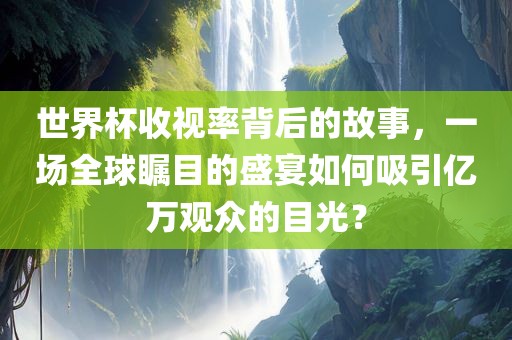 世界杯收视率背后的故事，一场全球瞩目的盛宴如何吸引亿万观众的目光？
