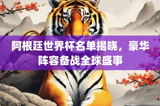阿根廷世界杯名单揭晓，豪华阵容备战全球盛事