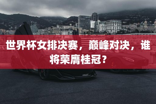 世界杯女排决赛，巅峰对决，谁将荣膺桂冠？
