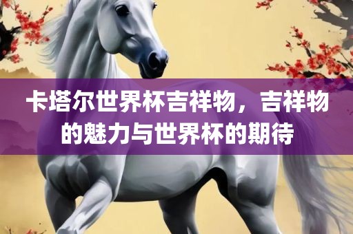 卡塔尔世界杯吉祥物，吉祥物的魅力与世界杯的期待眉山市正发家政服务有限公司