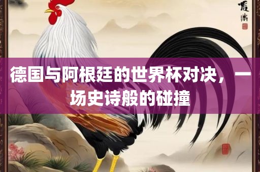 德国与阿根廷的世界杯对决，一场史诗般的碰撞眉山市正发家政服务有限公司