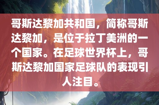 哥斯达黎加共和国，简称哥斯达黎加，是位于拉丁美洲的一个国家。在足球世界杯上，哥斯达黎加国家足球队的表现引人注目。