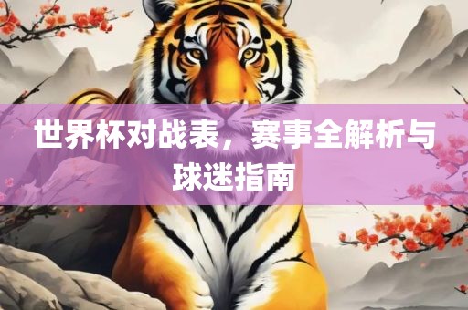世界杯对战表，赛事全解析与球迷指南