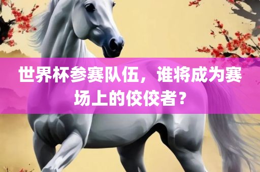 眉山市正发家政服务有限公司世界杯参赛队伍，谁将成为赛场上的佼佼者？