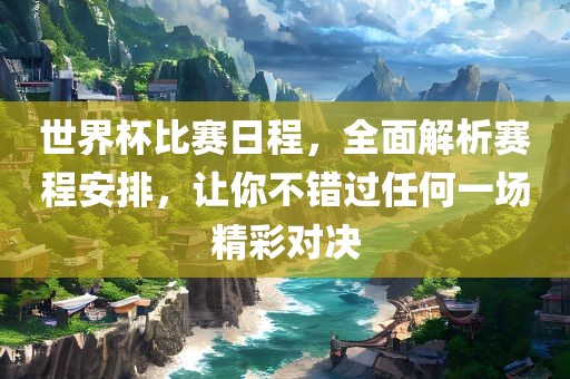 世界杯比赛日程，全面解析赛程安排，让你不错过任何一场精彩对决