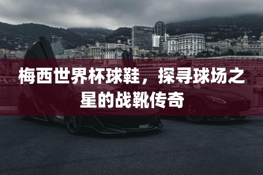 梅西世界杯球鞋，探寻球场之星的战靴传奇