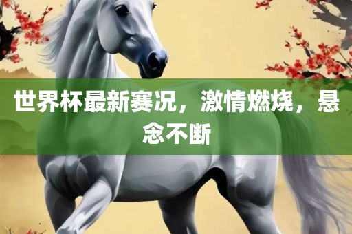 世界杯最新赛况，激情燃烧，悬念不断