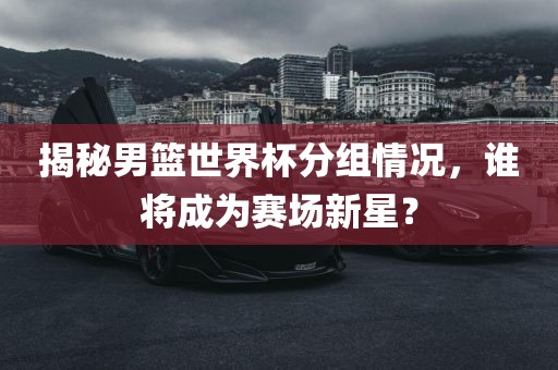 揭秘男篮世界杯分组情况，谁将成为赛场新星？