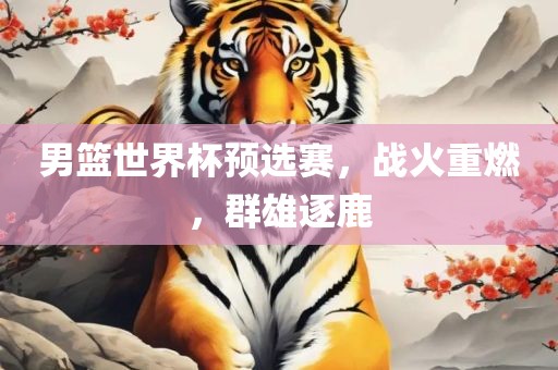 男篮世界杯预选赛，战火重燃，群雄逐鹿
