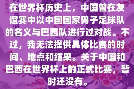 在世界杯历史上，中国曾在友谊赛中以中国国家男子足球队的名义与巴西队进行过对战。不过，我无法提供具体比赛的时间、地点和结果。关于中国和巴西在世界杯上的正式比赛，暂时还没有。