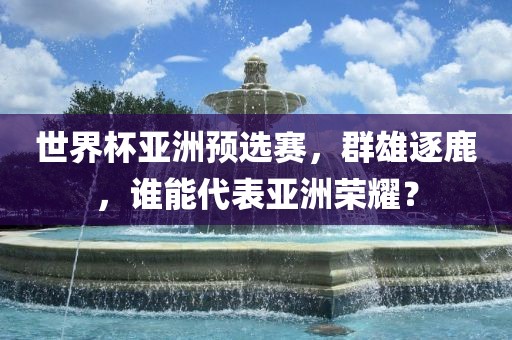 世界杯亚洲预选赛，群雄逐鹿，谁能代表亚洲荣耀？