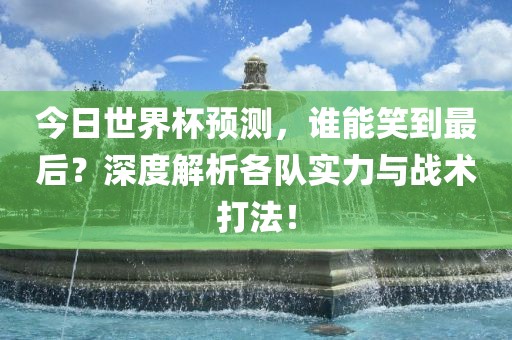今日世界杯预测，谁能笑到最后？深度解析各队实力与战术打法！