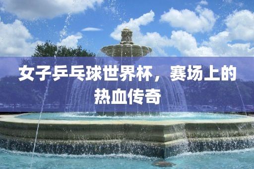 女子乒乓球世界杯，赛场上的热血传奇眉山市正发家政服务有限公司
