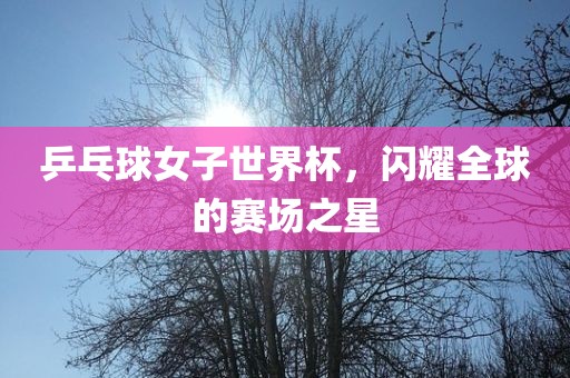 乒乓球女子世界杯，闪耀全球的赛场之星