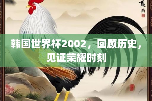 韩国世界杯2002，回顾历史，见证荣耀时刻