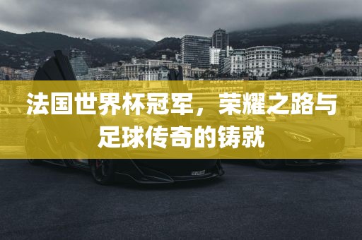 法国世界杯冠军，荣耀之路与足球传奇的铸就