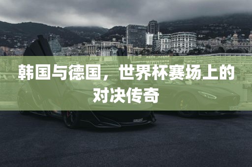 韩国与德国，世界杯赛场上的对决传奇