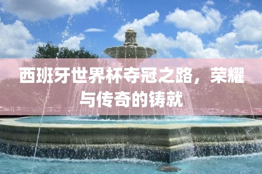西班牙世界杯夺冠之路，荣耀与传奇的铸就
