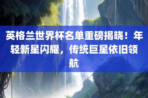 英格兰世界杯名单重磅揭晓！年轻新星闪耀，传统巨星依旧领航