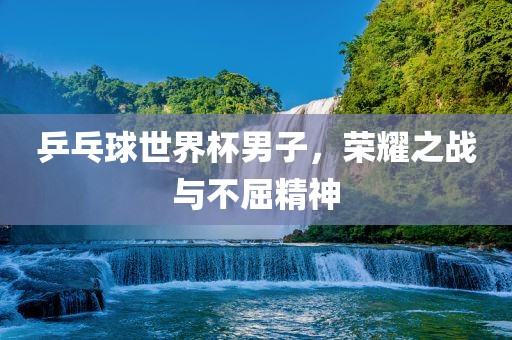 乒乓球世界杯男子，荣耀之战与不屈精神