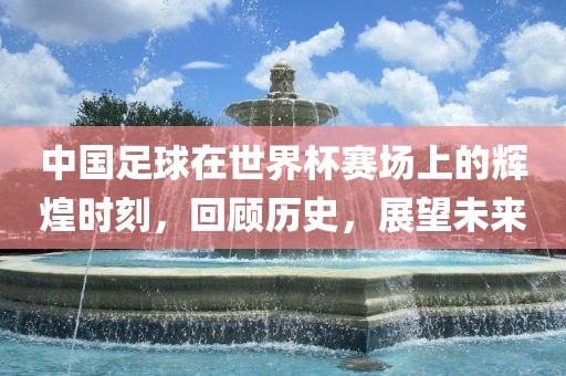 中国足球在世界杯赛场上的辉煌时刻，回顾历史，展望未来