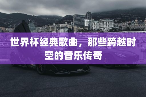 世界杯经典歌曲，那些跨越时空的音乐传奇眉山市正发家政服务有限公司
