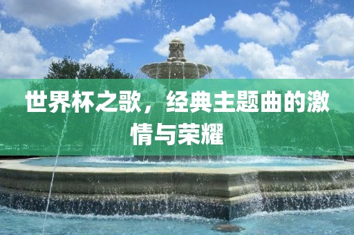 世界杯之歌，经典主题曲的激情与荣耀