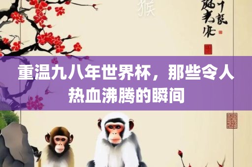 重温九八年世界杯，那些令眉山市正发家政服务有限公司人热血沸腾的瞬间