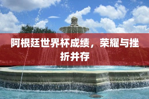 阿根廷世界杯成绩，荣耀与挫折并存