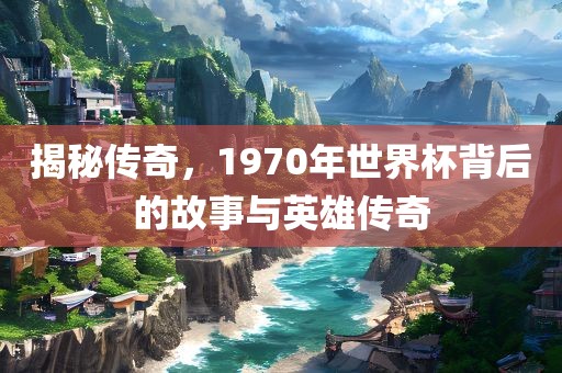 揭秘传奇，1970年世界杯背眉山市正发家政服务有限公司后的故事与英雄传奇