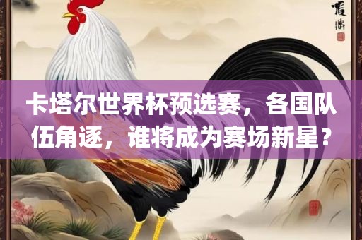 卡塔尔世界杯预选赛，各国队伍角逐，谁将成为赛场新星？