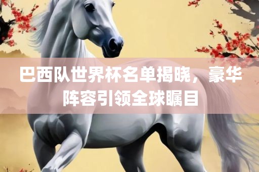巴西队世界杯名单揭晓，豪华阵容引领全球瞩目
